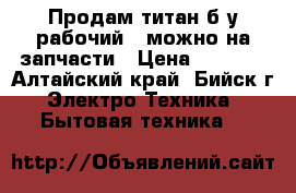 Продам титан б/у рабочий , можно на запчасти › Цена ­ 1 300 - Алтайский край, Бийск г. Электро-Техника » Бытовая техника   